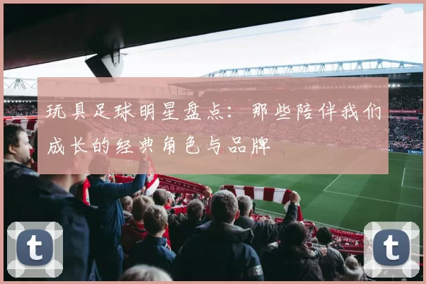 玩具足球明星盘点：那些陪伴我们成长的经典角色与品牌