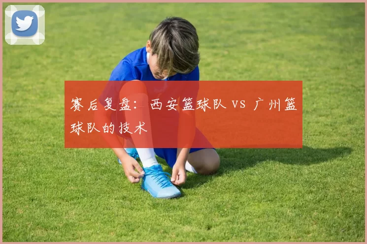 赛后复盘：西安篮球队 vs 广州篮球队的技术