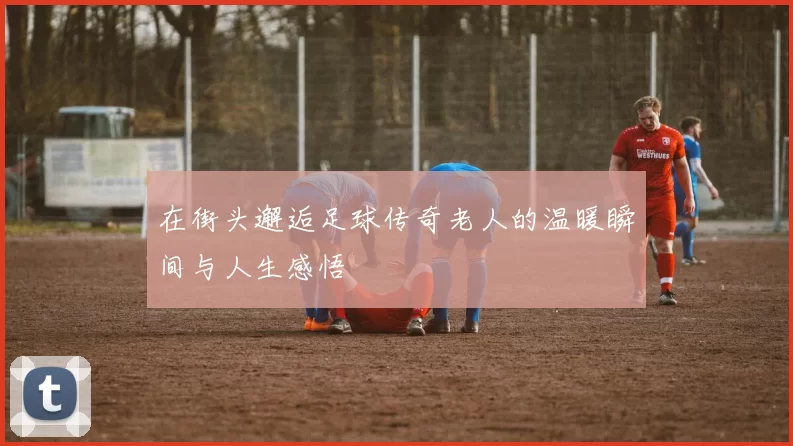 在街头邂逅足球传奇老人的温暖瞬间与人生感悟