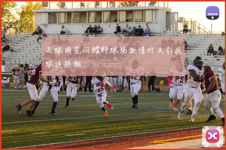 足球明星闪耀野球场激情对决引发球迷热潮