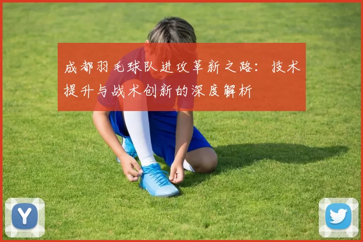 成都羽毛球队进攻革新之路：技术提升与战术创新的深度解析