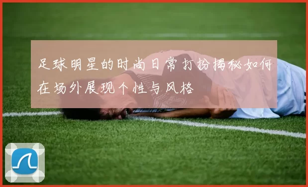 足球明星的时尚日常打扮揭秘如何在场外展现个性与风格