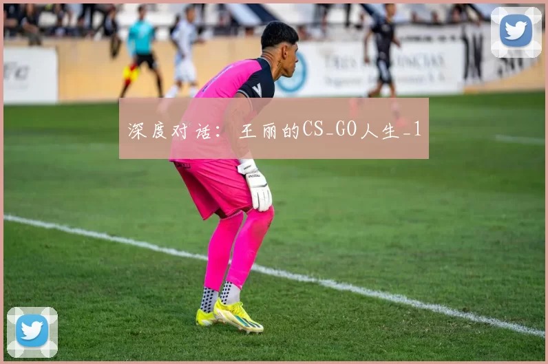 深度对话：王丽的CS_GO人生_1