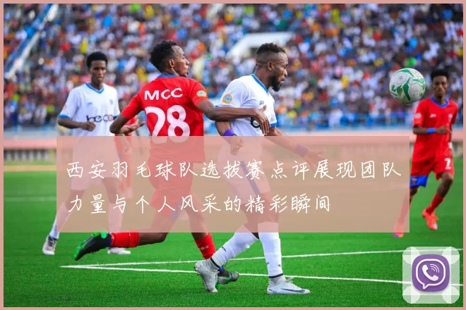 西安羽毛球队选拔赛点评展现团队力量与个人风采的精彩瞬间