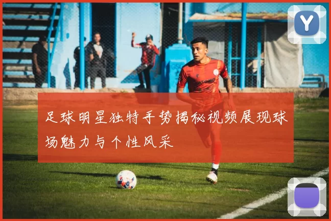 足球明星独特手势揭秘视频展现球场魅力与个性风采