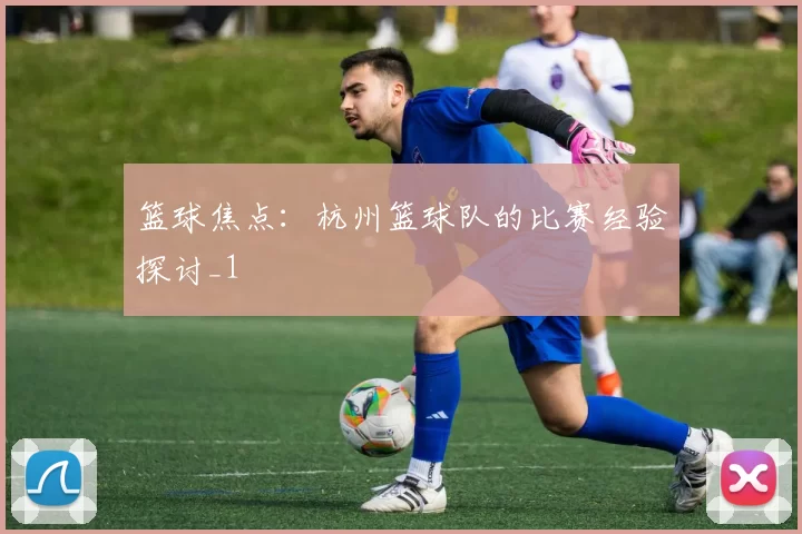 篮球焦点：杭州篮球队的比赛经验探讨_1