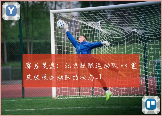 赛后复盘：北京极限运动队 vs 重庆极限运动队的状态_1