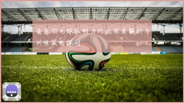 南京羽毛球队耐力对比深度解析与训练策略探讨